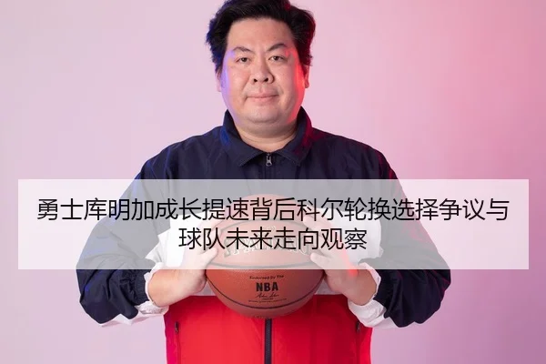 勇士库明加成长提速背后科尔轮换选择争议与球队未来走向观察