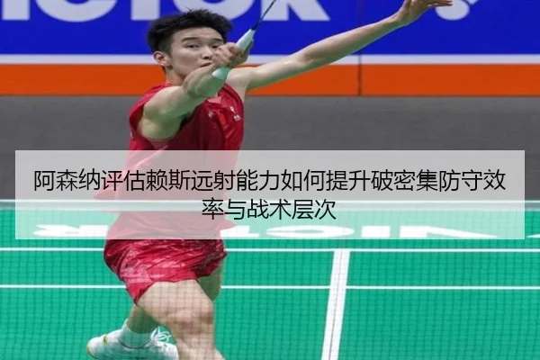 阿森纳评估赖斯远射能力如何提升破密集防守效率与战术层次