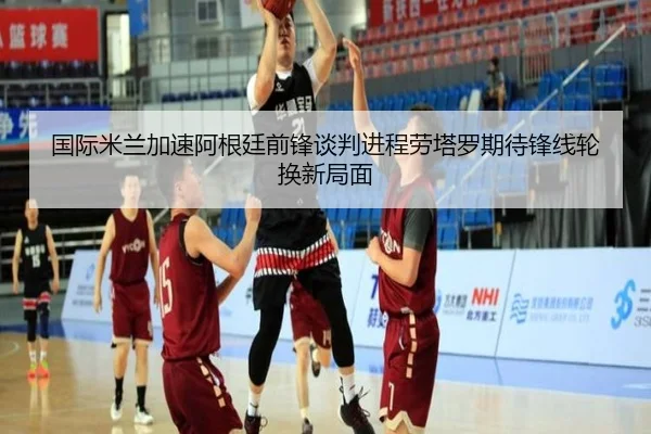 国际米兰加速阿根廷前锋谈判进程劳塔罗期待锋线轮换新局面